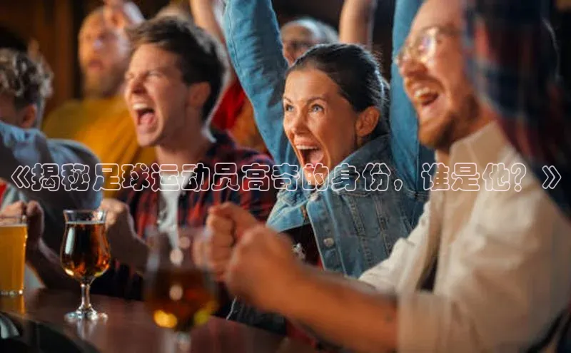 乐虎页版登录入口慧博云通《揭秘足球运动员高奇的身份，谁是他？》