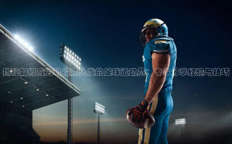 乐虎8国际阿里尔公司揭秘如何成为现役黄头发的足球运动员：专家分享经验与技巧