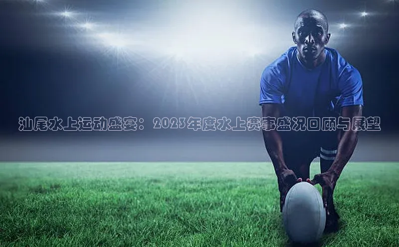 汕尾水上运动盛宴：2023年度水上赛事盛况回顾与展望