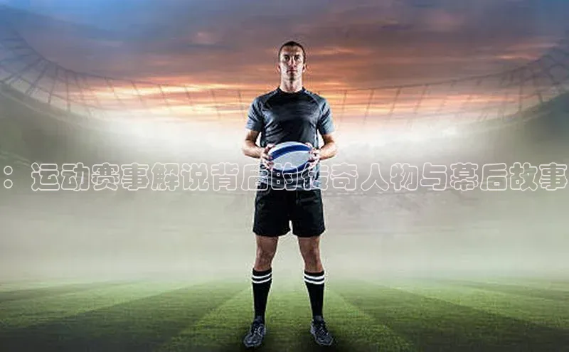 ：运动赛事解说背后的传奇人物与幕后故事