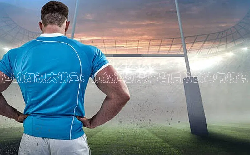 运动知识大讲堂：顶级运动赛事背后的故事与技巧