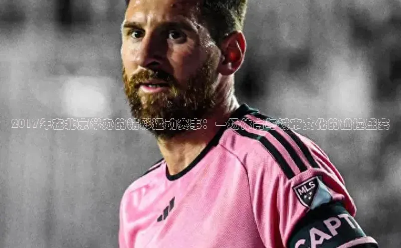 2017年在北京举办的精彩运动赛事：一场体育与城市文化的碰撞盛宴