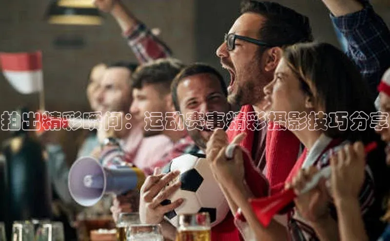 拍出精彩瞬间：运动赛事精彩摄影技巧分享