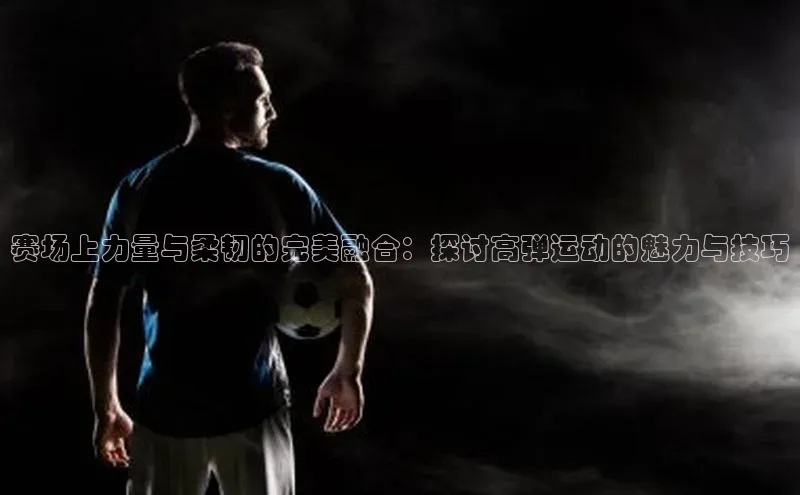 赛场上力量与柔韧的完美融合：探讨高弹运动的魅力与技巧