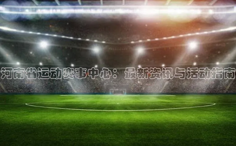 河南省运动赛事中心：最新资讯与活动指南