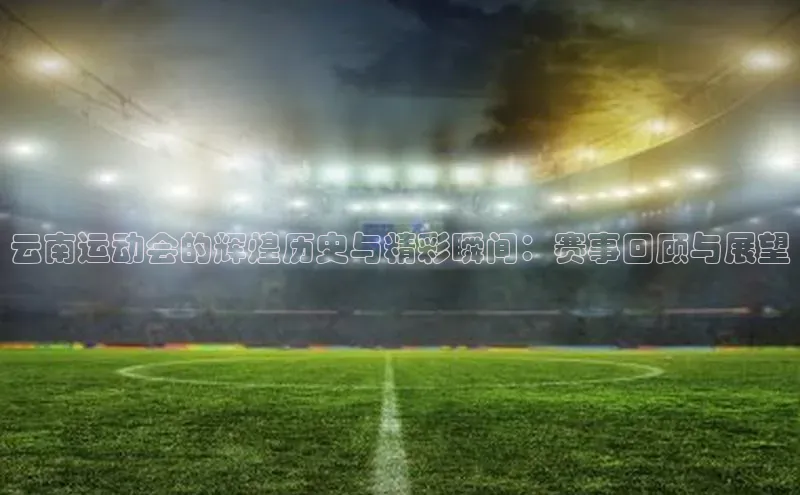 云南运动会的辉煌历史与精彩瞬间：赛事回顾与展望