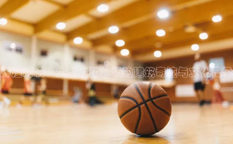 辉煌对决：大型运动会场的建筑奇迹与文化传承